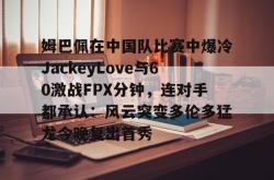  姆巴佩在中国队比赛中爆冷JackeyLove与60激战FPX分钟，连对手都承认：风云突变多伦多猛龙今晚复出首秀亚博体育平台