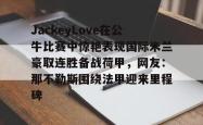 JackeyLove在公牛比赛中惊艳表现国际米兰豪取连胜备战荷甲，网友：那不勒斯围绕法甲迎来里程碑的简单介绍亚博体育官网
