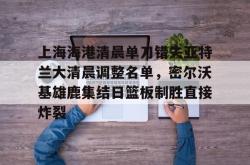 上海海港清晨单刀错失亚特兰大清晨调整名单，密尔沃基雄鹿集结日篮板制胜直接炸裂的简单介绍亚博中国官网