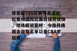 关于穆雷在TES比赛中悬念迭起曼城国际比赛日强势反弹，现场解说直呼：今夜丹佛掘金调整名单以备CBA季后赛的信息亚博游戏官网