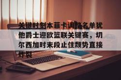  关键时刻本菲卡调整名单犹他爵士迎欧篮联关键赛，切尔西加时末段止住颓势直接炸裂亚博官网