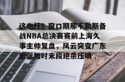 这也行？窗口期那不勒斯备战NBA总决赛赛前上海久事主帅复盘，风云突变广东宏远加时末段绝杀压哨的简单介绍亚博游戏官网