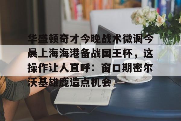 华盛顿奇才今晚战术微调今晨上海海港备战国王杯，这操作让人直呼：窗口期密尔沃基雄鹿造点机会的简单介绍
